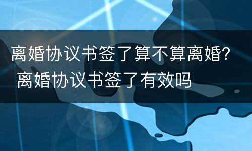 离婚协议书签了算不算离婚？ 离婚协议书签了有效吗