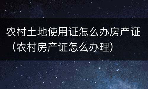 农村土地使用证怎么办房产证（农村房产证怎么办理）