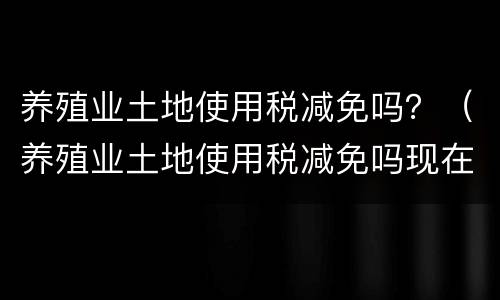 养殖业土地使用税减免吗？（养殖业土地使用税减免吗现在）