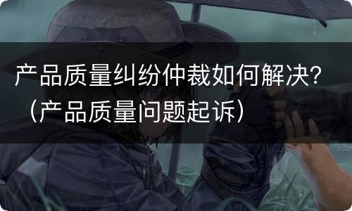 产品质量纠纷仲裁如何解决？（产品质量问题起诉）