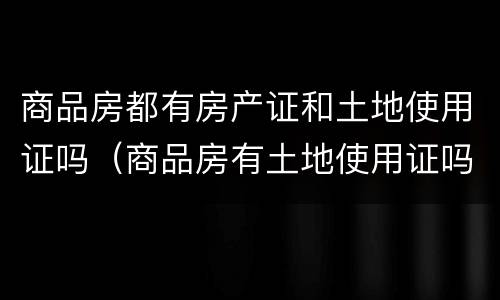 商品房都有房产证和土地使用证吗（商品房有土地使用证吗还是房产证）