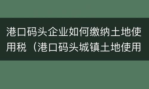 港口码头企业如何缴纳土地使用税（港口码头城镇土地使用税）