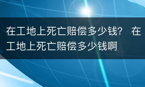 在工地上死亡赔偿多少钱？ 在工地上死亡赔偿多少钱啊