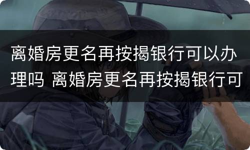 离婚房更名再按揭银行可以办理吗 离婚房更名再按揭银行可以办理吗要多少钱