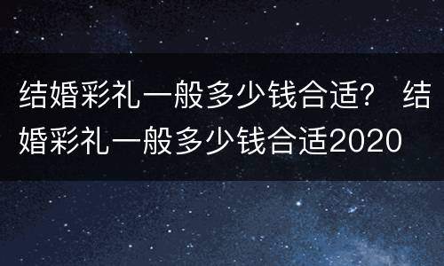 结婚彩礼一般多少钱合适？ 结婚彩礼一般多少钱合适2020