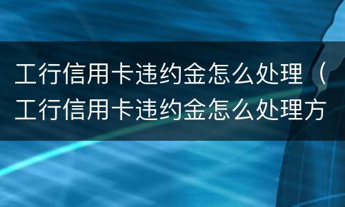 工行信用卡违约金怎么处理（工行信用卡违约金怎么处理方法）