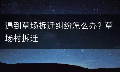 遇到草场拆迁纠纷怎么办? 草场村拆迁