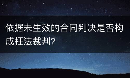 依据未生效的合同判决是否构成枉法裁判？