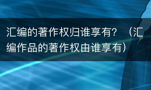 汇编的著作权归谁享有？（汇编作品的著作权由谁享有）