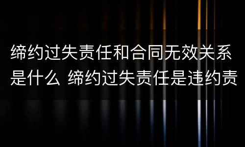 缔约过失责任和合同无效关系是什么 缔约过失责任是违约责任吗