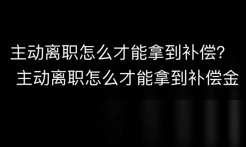 主动离职怎么才能拿到补偿？ 主动离职怎么才能拿到补偿金