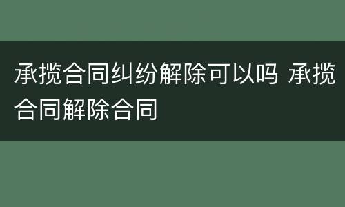 承揽合同纠纷解除可以吗 承揽合同解除合同