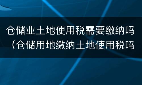 仓储业土地使用税需要缴纳吗（仓储用地缴纳土地使用税吗）