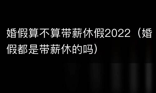 婚假算不算带薪休假2022（婚假都是带薪休的吗）