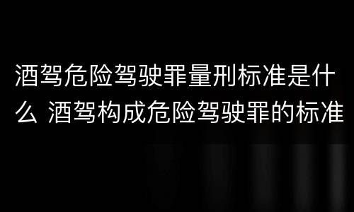 酒驾危险驾驶罪量刑标准是什么 酒驾构成危险驾驶罪的标准