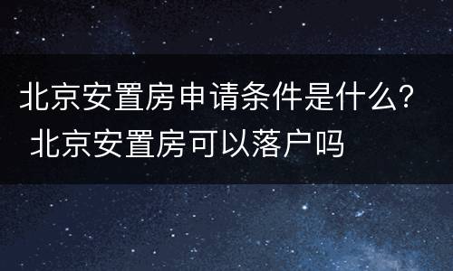 北京安置房申请条件是什么？ 北京安置房可以落户吗