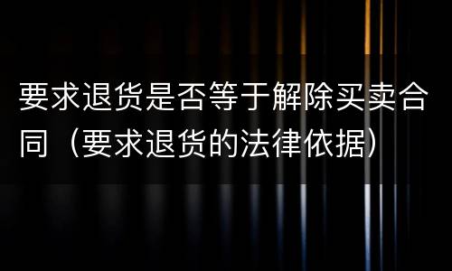 要求退货是否等于解除买卖合同（要求退货的法律依据）