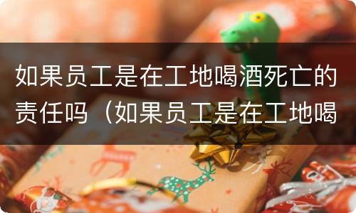 如果员工是在工地喝酒死亡的责任吗（如果员工是在工地喝酒死亡的责任吗）