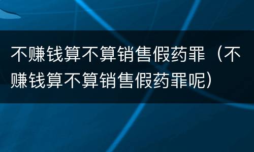 不赚钱算不算销售假药罪（不赚钱算不算销售假药罪呢）