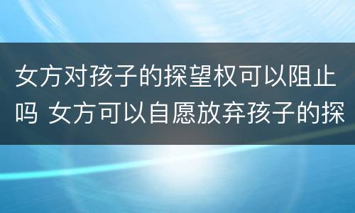 女方对孩子的探望权可以阻止吗 女方可以自愿放弃孩子的探望权吗?