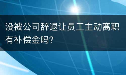 没被公司辞退让员工主动离职有补偿金吗？