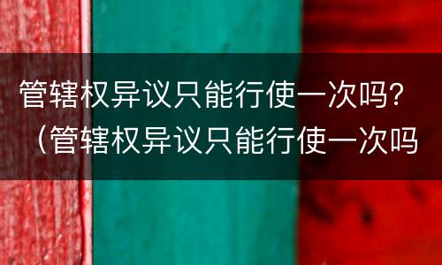 管辖权异议只能行使一次吗？（管辖权异议只能行使一次吗）