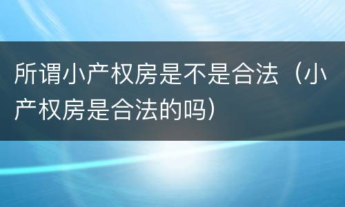 所谓小产权房是不是合法（小产权房是合法的吗）