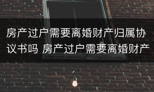 房产过户需要离婚财产归属协议书吗 房产过户需要离婚财产归属协议书吗怎么写