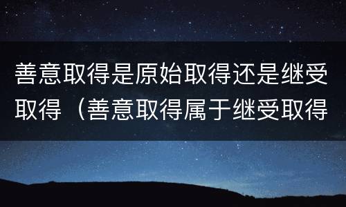 善意取得是原始取得还是继受取得（善意取得属于继受取得还是原始取得）