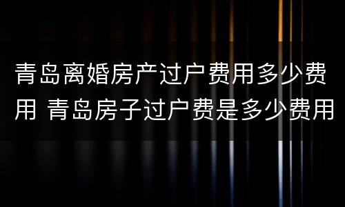 青岛离婚房产过户费用多少费用 青岛房子过户费是多少费用