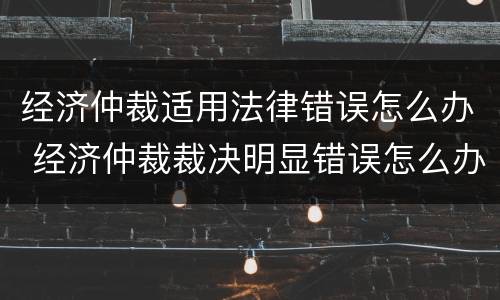 经济仲裁适用法律错误怎么办 经济仲裁裁决明显错误怎么办