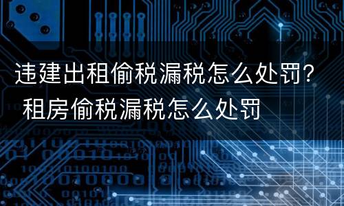 违建出租偷税漏税怎么处罚？ 租房偷税漏税怎么处罚