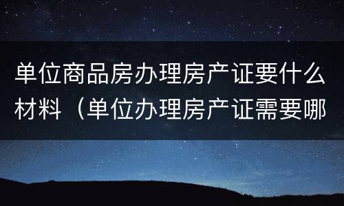 单位商品房办理房产证要什么材料（单位办理房产证需要哪些资料）