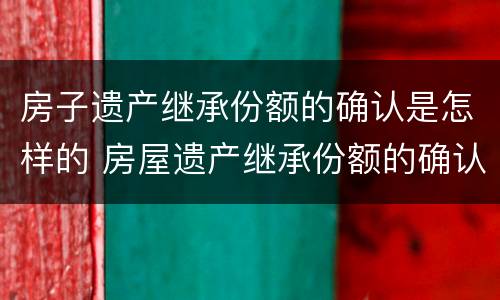 房子遗产继承份额的确认是怎样的 房屋遗产继承份额的确认