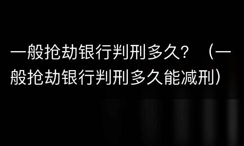 一般抢劫银行判刑多久？（一般抢劫银行判刑多久能减刑）