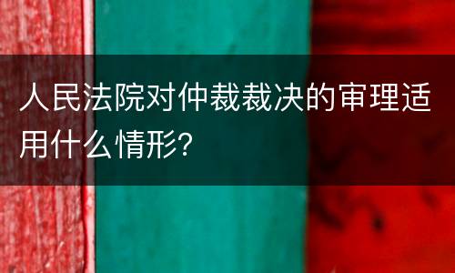 人民法院对仲裁裁决的审理适用什么情形？