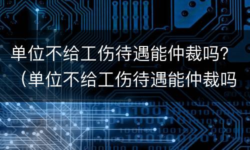 单位不给工伤待遇能仲裁吗？（单位不给工伤待遇能仲裁吗怎么办）