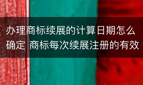 办理商标续展的计算日期怎么确定 商标每次续展注册的有效期是多少年