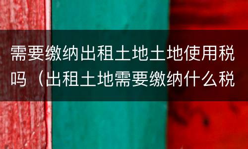 需要缴纳出租土地土地使用税吗（出租土地需要缴纳什么税）