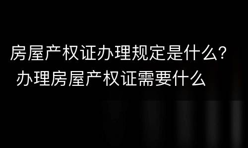 房屋产权证办理规定是什么？ 办理房屋产权证需要什么