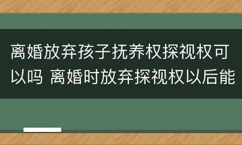 离婚放弃孩子抚养权探视权可以吗 离婚时放弃探视权以后能不能再争取