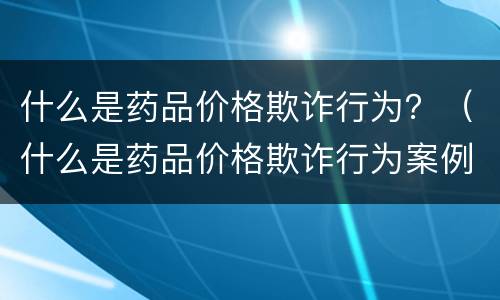 什么是药品价格欺诈行为？（什么是药品价格欺诈行为案例）