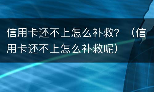 信用卡还不上怎么补救？（信用卡还不上怎么补救呢）