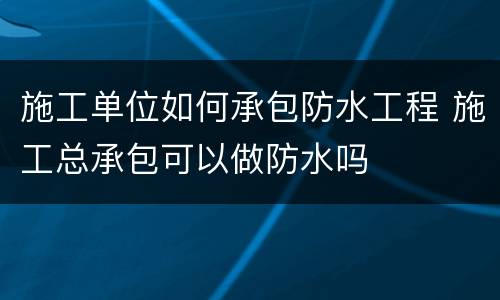 施工单位如何承包防水工程 施工总承包可以做防水吗