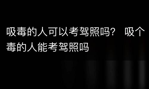 吸毒的人可以考驾照吗？ 吸个毒的人能考驾照吗