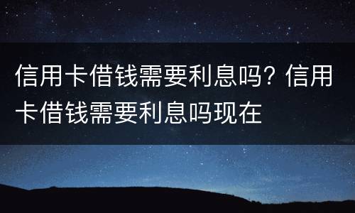 信用卡借钱需要利息吗? 信用卡借钱需要利息吗现在