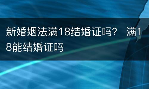 新婚姻法满18结婚证吗？ 满18能结婚证吗