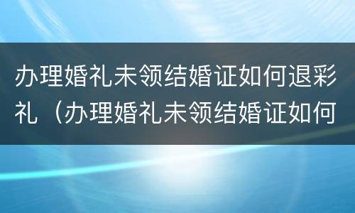 办理婚礼未领结婚证如何退彩礼（办理婚礼未领结婚证如何退彩礼金）