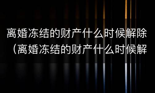 离婚冻结的财产什么时候解除（离婚冻结的财产什么时候解除呢）