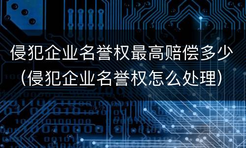 侵犯企业名誉权最高赔偿多少（侵犯企业名誉权怎么处理）